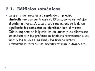 2.1. Edificios románicos
   La iglesia románica está cargada de un preciso
    simbolismo por ser la casa de Dios y, como tal, reflejar
    el orden universal. A cada una de sus partes se le da un
    significado: los cimientos se identifican con el mismo
    Cristo, soporte de la Iglesia; las columnas y los pilares son
    los apóstoles y los profetas; las baldosas representan a los
    fieles y los sillares a las almas; los tramos rectos
    simbolizan lo terrenal, las bóvedas reflejan lo divino, etc.
 