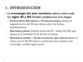 1. INTRODUCCIÓN
   La cronología del arte románico abarca sobre todo
    los siglos XI y XII. Pueden establecerse tres etapas:
       Primer Arte Románico o Protorrománico, (Hasta el
        segundo tercio del XI) que afecta sólo a las formas
        arquitectónicas.
       Románico pleno (Último tercio del XI - finales del XII), que
        abarca ya la totalidad de las formas artísticas.
       Románico tardío o Tardo románico, que abarca desde el
        último tercio del XII hasta su sustitución por el gótico, con
        cronología variable según zonas.
 