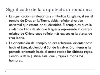 Significado de la arquitectura románica
   La significación es alegórica y simbólica. La iglesia, al ser el
    templo de Dios en la Tierra, debía reflejar el orden
    universal que emana de su divinidad. El templo es pues la
    ciudad de Dios de ahí que la iglesia represente el cuerpo
    místico de Cristo cuyo reflejo más exacto es la planta de
    cruz latina.
   La orientación del templo no era arbitraria, orientándose
    hacia el Este, aludiendo al Sol de la salvación, mientras la
    portada orientada hacia el oeste recibe los últimos rayos,
    siendo la de la Justicia Final que juzgará a todos los
    hombres.
 