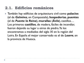 2.1. Edificios románicos
   También hay edificios de arquitectura civil como palacios
    (el de Gelmírez, en Compostela), hospederías, puentes
    (el de Puente la Reina), murallas (Ávila), castillos…
    Los primeros castillos, de madera, fáciles de incendiar,
    fueron dejando su lugar a otros de piedra. Ya los
    encontramos a mediados del siglo XI en la región del
    Loira. En España el mejor conservado es el de Loarre, en
    la provincia de Huesca.
 