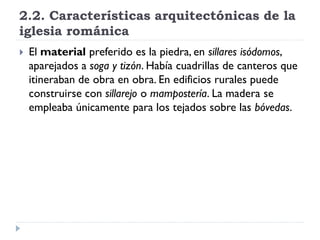 2.2. Características arquitectónicas de la
iglesia románica
   El material preferido es la piedra, en sillares isódomos,
    aparejados a soga y tizón. Había cuadrillas de canteros que
    itineraban de obra en obra. En edificios rurales puede
    construirse con sillarejo o mampostería. La madera se
    empleaba únicamente para los tejados sobre las bóvedas.
 