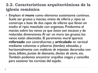 2.2. Características arquitectónicas de la
iglesia románica
   Emplean el muro como elemento sustentante continuo.
    Suele ser grueso y macizo, mixto de sillería y ripio: se
    construye a base de dos capas de sillares que llevan en
    medio el ripio mezclado con argamasa. Predomina el
    macizo sobre los vanos ya que éstos son escasos y de
    reducidas dimensiones. Al ser un muro tan grueso, los
    vanos están abocinados. El paramento mural aparece
    reforzado con contrafuertes y articulado en vertical
    mediante columnas o pilastras (bandas) adosadas, y
    horizontalmente con molduras de impostas decoradas con
    tacos, billetes, puntas de diamante, dientes de sierra, etc.
    También podemos encontrar arquillos ciegos y canecillos
    para sostener las cornisas del tejado.
 