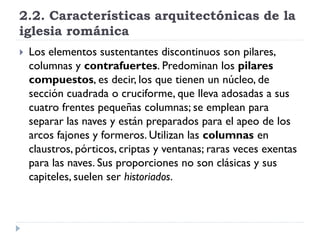 2.2. Características arquitectónicas de la
iglesia románica
   Los elementos sustentantes discontinuos son pilares,
    columnas y contrafuertes. Predominan los pilares
    compuestos, es decir, los que tienen un núcleo, de
    sección cuadrada o cruciforme, que lleva adosadas a sus
    cuatro frentes pequeñas columnas; se emplean para
    separar las naves y están preparados para el apeo de los
    arcos fajones y formeros. Utilizan las columnas en
    claustros, pórticos, criptas y ventanas; raras veces exentas
    para las naves. Sus proporciones no son clásicas y sus
    capiteles, suelen ser historiados.
 