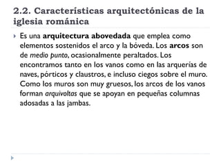 2.2. Características arquitectónicas de la
iglesia románica
   Es una arquitectura abovedada que emplea como
    elementos sostenidos el arco y la bóveda. Los arcos son
    de medio punto, ocasionalmente peraltados. Los
    encontramos tanto en los vanos como en las arquerías de
    naves, pórticos y claustros, e incluso ciegos sobre el muro.
    Como los muros son muy gruesos, los arcos de los vanos
    forman arquivoltas que se apoyan en pequeñas columnas
    adosadas a las jambas.
 