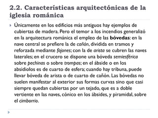 2.2. Características arquitectónicas de la
iglesia románica
   Únicamente en los edificios más antiguos hay ejemplos de
    cubiertas de madera. Pero el temor a los incendios generalizó
    en la arquitectura románica el empleo de las bóvedas: en la
    nave central se prefiere la de cañón, dividida en tramos y
    reforzada mediante fajones; con la de arista se cubren las naves
    laterales; en el crucero se dispone una bóveda semiesférica
    sobre pechinas o sobre trompas; en el ábside o en los
    absidiolos es de cuarto de esfera; cuando hay tribuna, puede
    llevar bóveda de arista o de cuarto de cañón. Las bóvedas no
    suelen manifestar al exterior sus formas curvas sino que casi
    siempre quedan cubiertas por un tejado, que es a doble
    vertiente en las naves, cónico en los ábsides, y piramidal, sobre
    el cimborrio.
 