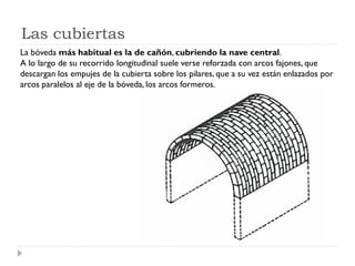 Las cubiertas
La bóveda más habitual es la de cañón, cubriendo la nave central.
A lo largo de su recorrido longitudinal suele verse reforzada con arcos fajones, que
descargan los empujes de la cubierta sobre los pilares, que a su vez están enlazados por
arcos paralelos al eje de la bóveda, los arcos formeros.
 