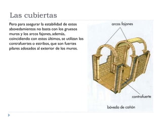 Las cubiertas
Pero para asegurar la estabilidad de estos
abovedamientos no basta con los gruesos
muros y los arcos fajones, además,
coincidiendo con estos últimos, se utilizan los
contrafuertes o estribos, que son fuertes
pilares adosados al exterior de los muros.
 
