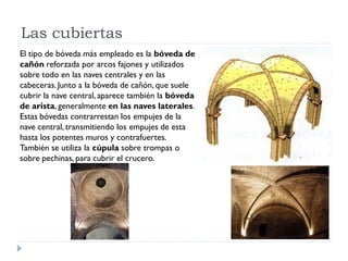 Las cubiertas
El tipo de bóveda más empleado es la bóveda de
cañón reforzada por arcos fajones y utilizados
sobre todo en las naves centrales y en las
cabeceras. Junto a la bóveda de cañón, que suele
cubrir la nave central, aparece también la bóveda
de arista, generalmente en las naves laterales.
Estas bóvedas contrarrestan los empujes de la
nave central, transmitiendo los empujes de esta
hasta los potentes muros y contrafuertes.
También se utiliza la cúpula sobre trompas o
sobre pechinas, para cubrir el crucero.
 