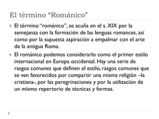 El término “Románico”
   El término “románico”, se acuña en el s. XIX por la
    semejanza con la formación de las lenguas romances, así
    como por la supuesta aspiración a empalmar con el arte
    de la antigua Roma.
   El románico podemos considerarlo como el primer estilo
    internacional en Europa occidental. Hay una serie de
    rasgos comunes que definen el estilo, rasgos comunes que
    se ven favorecidos por compartir una misma religión –la
    cristiana-, por las peregrinaciones y por la utilización de
    un mismo repertorio de técnicas y formas.
 