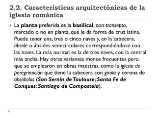 2.2. Características arquitectónicas de la
iglesia románica
   La planta preferida es la basilical, con transepto,
    marcado o no en planta, que le da forma de cruz latina.
    Puede tener una, tres o cinco naves y, en la cabecera,
    ábside o ábsides semicirculares correspondiéndose con
    las naves. La más normal es la de tres naves, con la central
    más ancha. Hay otras variantes menos frecuentes pero
    que se emplearon en obras maestras, como la iglesia de
    peregrinación que tiene la cabecera con girola y corona de
    absidiolos (San Sernin de Toulouse; Santa Fe de
    Conques; Santiago de Compostela).
 