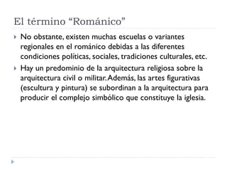 El término “Románico”
   No obstante, existen muchas escuelas o variantes
    regionales en el románico debidas a las diferentes
    condiciones políticas, sociales, tradiciones culturales, etc.
   Hay un predominio de la arquitectura religiosa sobre la
    arquitectura civil o militar. Además, las artes figurativas
    (escultura y pintura) se subordinan a la arquitectura para
    producir el complejo simbólico que constituye la iglesia.
 