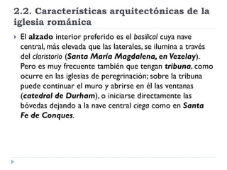 2.2. Características arquitectónicas de la
iglesia románica
   El alzado interior preferido es el basilical cuya nave
    central, más elevada que las laterales, se ilumina a través
    del claristorio (Santa María Magdalena, en Vezelay).
    Pero es muy frecuente también que tengan tribuna, como
    ocurre en las iglesias de peregrinación; sobre la tribuna
    puede continuar el muro y abrirse en él las ventanas
    (catedral de Durham), o iniciarse directamente las
    bóvedas dejando a la nave central ciega como en Santa
    Fe de Conques.
 