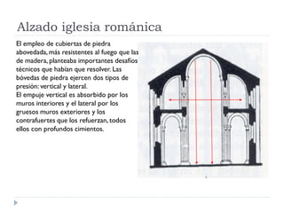 Alzado iglesia románica
El empleo de cubiertas de piedra
abovedada, más resistentes al fuego que las
de madera, planteaba importantes desafíos
técnicos que habían que resolver. Las
bóvedas de piedra ejercen dos tipos de
presión: vertical y lateral.
El empuje vertical es absorbido por los
muros interiores y el lateral por los
gruesos muros exteriores y los
contrafuertes que los refuerzan, todos
ellos con profundos cimientos.
 