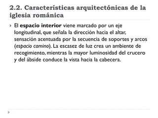 2.2. Características arquitectónicas de la
iglesia románica
   El espacio interior viene marcado por un eje
    longitudinal, que señala la dirección hacia el altar,
    sensación acentuada por la secuencia de soportes y arcos
    (espacio camino). La escasez de luz crea un ambiente de
    recogimiento, mientras la mayor luminosidad del crucero
    y del ábside conduce la vista hacia la cabecera.
 
