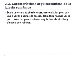 2.2. Características arquitectónicas de la
iglesia románica
   Suele tener una fachada monumental a los pies, con
    una o varias puertas de acceso, delimitada muchas veces
    por torres. Las puertas tienen arquivoltas abocinadas y
    tímpano con relieves.
 