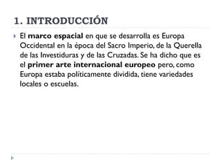 1. INTRODUCCIÓN
   El marco espacial en que se desarrolla es Europa
    Occidental en la época del Sacro Imperio, de la Querella
    de las Investiduras y de las Cruzadas. Se ha dicho que es
    el primer arte internacional europeo pero, como
    Europa estaba políticamente dividida, tiene variedades
    locales o escuelas.
 