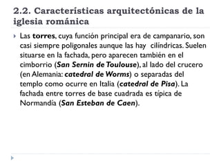 2.2. Características arquitectónicas de la
iglesia románica
   Las torres, cuya función principal era de campanario, son
    casi siempre poligonales aunque las hay cilíndricas. Suelen
    situarse en la fachada, pero aparecen también en el
    cimborrio (San Sernin de Toulouse), al lado del crucero
    (en Alemania: catedral de Worms) o separadas del
    templo como ocurre en Italia (catedral de Pisa). La
    fachada entre torres de base cuadrada es típica de
    Normandía (San Esteban de Caen).
 