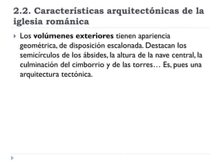 2.2. Características arquitectónicas de la
iglesia románica
   Los volúmenes exteriores tienen apariencia
    geométrica, de disposición escalonada. Destacan los
    semicírculos de los ábsides, la altura de la nave central, la
    culminación del cimborrio y de las torres… Es, pues una
    arquitectura tectónica.
 
