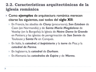 2.2. Características arquitectónicas de la
iglesia románica
   Como ejemplos de arquitectura románica merecen
    citarse los siguientes, casi todos del siglo XII:
       En Francia, las abadías de Cluny (precursora), San Esteban de
        Caen (en Normandía) y de Santa María Magdalena de
        Vezelay (en la Borgoña); la Iglesia de Notre Dame la Grande
        en Poitiers; y las iglesias de peregrinación de San Sernin de
        Toulouse y Santa Fe en Conques.
       En Italia, la catedral, el baptisterio y la torre de Pisa; y la
        catedral de Parma.
       En Inglaterra, la catedral de Durham.
       En Alemania las catedrales de Espira y de Worms.
 