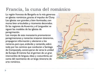 Francia, la cuna del románico
La región francesa de Borgoña es la más generosa
en iglesias románicas, gracias al impulso de Cluny.
Las iglesias son grandes y bien iluminadas, con
muros bien articulados y ricamente decorados.
En las regiones de Auvernia y el Languedoc se
siguen los modelos de las iglesias de
peregrinación.
Los monjes de este monasterio promovieron
peregrinaciones y romerías: trazaron itinerarios,
propagaron información y alentaron a los
romeros, para que, andando y cantando, sobre
todo por los caminos que conducían a Santiago
de Compostela, construyeran de veras la unidad
de Europa. El Camino fue el germen de un gran
intercambio de lenguas, ideas y costumbres, así
como del nacimiento de un largo itinerario de
arte románico.
 