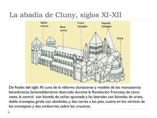 La abadía de Cluny, siglos XI-XII




De finales del siglo XI: cuna de la reforma cluniacense y modelo de los monasterios
benedictinos, lamentablemente destruido durante la Revolución Francesa; de cinco
naves, la central con bóveda de cañón apuntada y las laterales con bóvedas de arista,
doble transepto, girola con absidiolas, y dos torres a los pies, cuatro en los vértices de
los transeptos y dos cimborrios sobre los cruceros.
 
