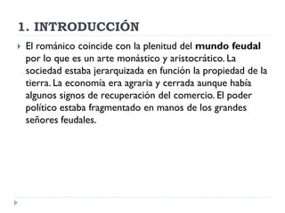 1. INTRODUCCIÓN
   El románico coincide con la plenitud del mundo feudal
    por lo que es un arte monástico y aristocrático. La
    sociedad estaba jerarquizada en función la propiedad de la
    tierra. La economía era agraria y cerrada aunque había
    algunos signos de recuperación del comercio. El poder
    político estaba fragmentado en manos de los grandes
    señores feudales.
 