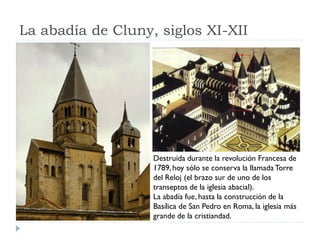 La abadía de Cluny, siglos XI-XII




                   Destruida durante la revolución Francesa de
                   1789, hoy sólo se conserva la llamada Torre
                   del Reloj (el brazo sur de uno de los
                   transeptos de la iglesia abacial).
                   La abadía fue, hasta la construcción de la
                   Basílica de San Pedro en Roma, la iglesia más
                   grande de la cristiandad.
 