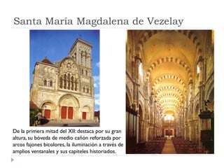 Santa María Magdalena de Vezelay




De la primera mitad del XII: destaca por su gran
altura, su bóveda de medio cañón reforzada por
arcos fajones bicolores, la iluminación a través de
amplios ventanales y sus capiteles historiados.
 