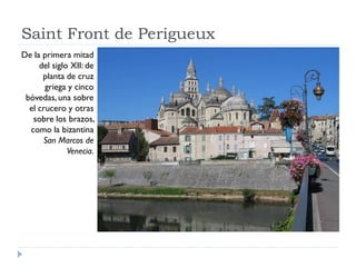 Saint Front de Perigueux
De la primera mitad
     del siglo XII: de
      planta de cruz
       griega y cinco
 bóvedas, una sobre
  el crucero y otras
   sobre los brazos,
  como la bizantina
      San Marcos de
              Venecia.
 