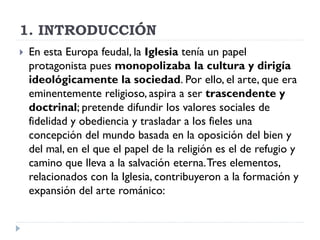 1. INTRODUCCIÓN
   En esta Europa feudal, la Iglesia tenía un papel
    protagonista pues monopolizaba la cultura y dirigía
    ideológicamente la sociedad. Por ello, el arte, que era
    eminentemente religioso, aspira a ser trascendente y
    doctrinal; pretende difundir los valores sociales de
    fidelidad y obediencia y trasladar a los fieles una
    concepción del mundo basada en la oposición del bien y
    del mal, en el que el papel de la religión es el de refugio y
    camino que lleva a la salvación eterna. Tres elementos,
    relacionados con la Iglesia, contribuyeron a la formación y
    expansión del arte románico:
 