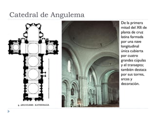 Catedral de Angulema
                       De la primera
                       mitad del XII: de
                       planta de cruz
                       latina formada
                       por una nave
                       longitudinal
                       única cubierta
                       por cuatro
                       grandes cúpulas
                       y el transepto;
                       también destaca
                       por sus torres,
                       arcos y
                       decoración.
 