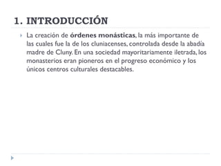 1. INTRODUCCIÓN
    La creación de órdenes monásticas, la más importante de
     las cuales fue la de los cluniacenses, controlada desde la abadía
     madre de Cluny. En una sociedad mayoritariamente iletrada, los
     monasterios eran pioneros en el progreso económico y los
     únicos centros culturales destacables.
 
