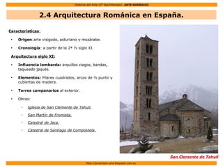 Historia del Arte (2º Bachillerato): ARTE ROMÁNICO
Http://javier2pm-arte.blogspot.com.es
Características:
●
Origen:arte visigodo, asturiano y mozárabe.
●
Cronología: a partir de la 2ª ½ siglo XI.
Arquitectura siglo XI:
●
Influencia lombarda: arquillos ciegos, bandas,
taqueado jaqués.
●
Elementos: Pilares cuadrados, arcos de ½ punto y
cubiertas de madera.
●
Torres campanarios al exterior.
●
Obras:
– Iglesia de San Clemente de Tahull.
– San Martín de Fromista.
– Catedral de Jaca.
– Catedral de Santiago de Compostela.
San Clemente de Tahull
2.4 Arquitectura Románica en España.
 