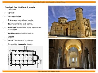 Historia del Arte (2º Bachillerato): ARTE ROMÁNICO
Http://javier2pm-arte.blogspot.com.es
Iglesia de San Martín de Fromista
(Palencia)
●
Siglo XI.
●
Planta basilical.
●
Crucero no marcado en planta.
●
3 naves divididas en 5 tramos.
●
3 ábsides: uno mayor y dos menores en
la cabecera.
●
Cimborrio octogonal al exterior.
●
Cúpula.
●
Torres cilíndricas en la fachada.
●
Decoración: taqueado jaqués.
 