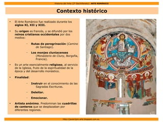 Historia del Arte (2º Bachillerato): ARTE ROMÁNICO
Http://javier2pm-arte.blogspot.com.es
Contexto histórico
●
El Arte Románico fue realizado durante los
siglos XI, XII y XIII.
●
Su origen es francés, y se difundió por los
reinos cristianos occidentales por dos
medios:
– Rutas de peregrinación (Camino
de Santiago).
– Los monjes cluniacenses
(Monasterio de Cluny, Borgoña,
Francia).
●
Es un arte esencialmente religioso, al servicio
de la Iglesia, fruto de la espiritualidad de la
época y del desarrollo monástico.
●
Finalidad:
– Instruir en el conocimiento de las
Sagradas Escrituras.
– Deleitar.
– Emocionar.
●
Artista anónimo. Predominan las cuadrillas
de canteros que se desplazaban por
diferentes regiones.
 