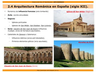Historia del Arte (2º Bachillerato): ARTE ROMÁNICO
Http://javier2pm-arte.blogspot.com.es
●
Románico de influencia francesa (arte lombardo)
●
Ávila: recinto amurallado
●
Segovia:
– Iglesias porticadas
– Iglesias de San Millán, San Esteban, San Lorenzo.
●
Soria: claustro de San Juan de Duero (influencia
mudéjar; arcos de herradura apuntados).
●
Catedrales de Zamora y Salamanca:
– Influencia islámica (arcos poli-lobulados).
– Primeros elementos góticos (arco apuntado).
Claustro de San Juan de Duero (Soria)
Iglesia de San Millán (Segovia)
Murallas de Ávila
2.4 Arquitectura Románica en España (siglo XII).
 