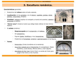 Historia del Arte (2º Bachillerato): ARTE ROMÁNICO
Http://javier2pm-arte.blogspot.com.es
Características generales:
●
Predominio del relieve sobre el bulto redondo.
●
Localización: en las portadas y en el interior; capiteles, jambas, dintel,
parteluz, arquivoltas, tímpano.
●
Finalidad: religiosa (explicar el evangelio a través de la piedra); deleitar y
emocionar al publico.
●
“Horror vacui” (miedo al vacío) que obliga hasta rellenar el más mínimo
espacio.
●
El artista románico:
– Despreocupado por la proporción y la belleza.
– Sin perspectiva.
– Figuras rígidas, hieráticas y muy inexpresivas.
– Predomina la frontalidad, simetría y geometrización en las figuras.
●
Temas:
– Pantocrátor (Cristo triunfante en la mandorla).
– Jesucristo rodeado por el Tetramorfos (4 evangelistas): Mateo
(hombre), Lucas (buey), Marcos (león) y Juan (águila).
– Apocalipsis de San Juan (Juicio final), la venida de Cristo para
juzgar a los vivos y a los muertos.
3. Escultura románica.
 