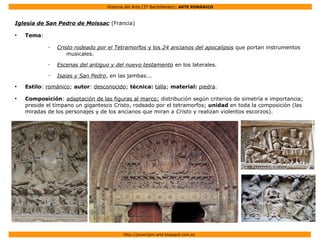 Historia del Arte (2º Bachillerato): ARTE ROMÁNICO
Http://javier2pm-arte.blogspot.com.es
Iglesia de San Pedro de Moissac (Francia)
●
Tema:
– Cristo rodeado por el Tetramorfos y los 24 ancianos del apocalipsis que portan instrumentos
musicales.
– Escenas del antiguo y del nuevo testamento en los laterales.
– Isaias y San Pedro, en las jambas...
●
Estilo: románico; autor: desconocido; técnica: talla; material: piedra.
●
Composición: adaptación de las figuras al marco; distribución según criterios de simetría e importancia;
preside el tímpano un gigantesco Cristo, rodeado por el tetramorfos; unidad en toda la composición (las
miradas de los personajes y de los ancianos que miran a Cristo y realizan violentos escorzos).
 