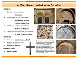 Historia del Arte (2º Bachillerato): ARTE ROMÁNICO
Http://javier2pm-arte.blogspot.com.es
SIGLO XI:
●
Catedral de Jaca (Huesca):
– El Crismón.
●
Panteón Real de San Isidoro León:
– Portada del Perdón.
– Portada del Cordero.
●
Catedral de Santiago Compostela:
– Portada de Platerías
●
Claustro del monasterio de Silos (Burgos):
– La duda de Santo Tomás.
SIGLO XII:
●
Fachada del monasterio de Ripoll.
●
Cámara Santa de Oviedo.
●
Pórtico de la Gloria.
Escultura exenta:
●
Majestá Batlló
El Crismón la representación del
monograma de Cristo, consiste en
las letras griegas X (ji) y P (ro),
abreviatura de XP(ISTOS). El
crismón puede completarse
añadiendo otros elementos, como
las letras alfa (α) y omega (Ω), que
representan el principio y fin de
todas las cosas, como lo es también
en esta religión Cristo.
4. Escultura románica en España.
 