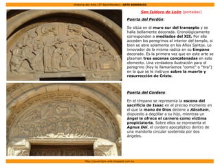 Historia del Arte (2º Bachillerato): ARTE ROMÁNICO
Http://javier2pm-arte.blogspot.com.es
San Isidoro de León (portadas)
Puerta del Perdón:
Se sitúa en el muro sur del transepto y se
halla bellamente decorada. Cronológicamente
corresponden a mediados del XII. Por ella
acceden los peregrinos al interior del templo, si
bien se abre solamente en los Años Santos. Lo
innovador de la misma radica en su tímpano
decorado. Es la primera vez que en este arte se
plasman tres escenas concatenadas en este
elemento. Una verdadera ilustración para el
peregrino (hoy lo llamaríamos "comic" o "tira")
en la que se le instruye sobre la muerte y
resurrección de Cristo.
Puerta del Cordero:
En el tímpano se representa la escena del
sacrificio de Isaac en el preciso momento en
el que la mano de Dios detiene a Abraham,
dispuesto a degollar a su hijo, mientras un
ángel le ofrece el carnero como víctima
propiciatoria. Sobre ellos se representa el
Agnus Dei, el cordero apocalíptico dentro de
una mandorla circular sostenida por dos
ángeles.
 