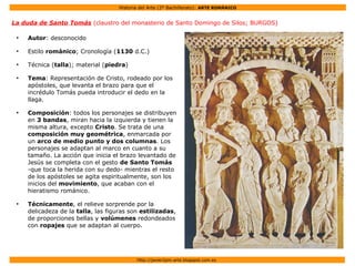 Historia del Arte (2º Bachillerato): ARTE ROMÁNICO
Http://javier2pm-arte.blogspot.com.es
La duda de Santo Tomás (claustro del monasterio de Santo Domingo de Silos; BURGOS)
●
Autor: desconocido
●
Estilo románico; Cronología (1130 d.C.)
●
Técnica (talla); material (piedra)
●
Tema: Representación de Cristo, rodeado por los
apóstoles, que levanta el brazo para que el
incrédulo Tomás pueda introducir el dedo en la
llaga.
●
Composición: todos los personajes se distribuyen
en 3 bandas, miran hacia la izquierda y tienen la
misma altura, excepto Cristo. Se trata de una
composición muy geométrica, enmarcada por
un arco de medio punto y dos columnas. Los
personajes se adaptan al marco en cuanto a su
tamaño. La acción que inicia el brazo levantado de
Jesús se completa con el gesto de Santo Tomás
-que toca la herida con su dedo- mientras el resto
de los apóstoles se agita espiritualmente, son los
inicios del movimiento, que acaban con el
hieratismo románico.
●
Técnicamente, el relieve sorprende por la
delicadeza de la talla, las figuras son estilizadas,
de proporciones bellas y volúmenes redondeados
con ropajes que se adaptan al cuerpo.
 
