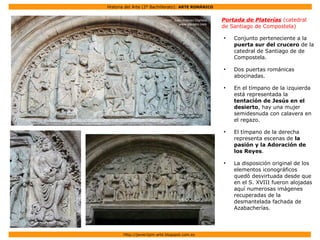 Historia del Arte (2º Bachillerato): ARTE ROMÁNICO
Http://javier2pm-arte.blogspot.com.es
Portada de Platerías (catedral
de Santiago de Compostela)
●
Conjunto perteneciente a la
puerta sur del crucero de la
catedral de Santiago de de
Compostela.
●
Dos puertas románicas
abocinadas.
●
En el tímpano de la izquierda
está representada la
tentación de Jesús en el
desierto, hay una mujer
semidesnuda con calavera en
el regazo.
●
El tímpano de la derecha
representa escenas de la
pasión y la Adoración de
los Reyes.
●
La disposición original de los
elementos iconográficos
quedó desvirtuada desde que
en el S. XVIII fueron alojadas
aquí numerosas imágenes
recuperadas de la
desmantelada fachada de
Azabacherías.
 