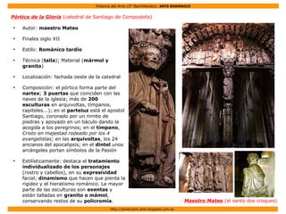 Historia del Arte (2º Bachillerato): ARTE ROMÁNICO
Http://javier2pm-arte.blogspot.com.es
Pórtico de la Gloria (catedral de Santiago de Compostela)
●
Autor: maestro Mateo
●
Finales siglo XII
●
Estilo: Románico tardío
●
Técnica (talla); Material (mármol y
granito)
●
Localización: fachada oeste de la catedral
●
Composición: el pórtico forma parte del
nartex; 3 puertas que coinciden con las
naves de la iglesia; más de 200
esculturas en arquivoltas, tímpanos,
capiteles...); en el parteluz está el apostol
Santiago, coronado por un nimbo de
piedras y apoyado en un báculo dando la
acogida a los peregrinos; en el tímpano,
Cristo en majestad rodeado por los 4
evangelistas; en las arquivoltas, los 24
ancianos del apocalipsis; en el dintel unos
arcángeles portan símbolos de la Pasión
●
Estilísticamente: destaca el tratamiento
individualizado de los personajes
(rostro y cabellos), en su expresividad
facial; dinamismo que hacen que pierda la
rigidez y el hieratismo románico. La mayor
parte de las esculturas son exentas y
están talladas en granito o mámol,
conservando restos de su policromía. Maestro Mateo (el santo dos croques)
 