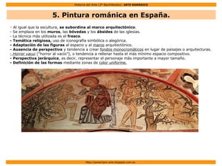 Historia del Arte (2º Bachillerato): ARTE ROMÁNICO
Http://javier2pm-arte.blogspot.com.es
5. Pintura románica en España.
- Al igual que la escultura, se subordina al marco arquitectónico.
- Se emplaza en los muros, las bóvedas y los ábsides de las iglesias.
- La técnica más utilizada es el fresco.
- Temática religiosa, uso de iconografía simbólica o alegórica.
- Adaptación de las figuras al espacio y al marco arquitectónico.
- Ausencia de perspectiva y tendencia a crear fondos monocromáticos en lugar de paisajes o arquitecturas.
- Horror vacui (“horror al vacío”), o tendencia a rellenar hasta el más mínimo espacio compositivo.
- Perspectiva jerárquica, es decir, representar el personaje más importante a mayor tamaño.
- Definición de las formas mediante zonas de color uniforme.
 