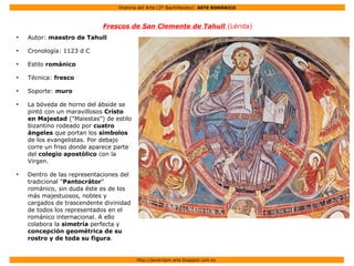 Historia del Arte (2º Bachillerato): ARTE ROMÁNICO
Http://javier2pm-arte.blogspot.com.es
Frescos de San Clemente de Tahull (Lérida)
●
Autor: maestro de Tahull
●
Cronología: 1123 d C
●
Estilo románico
●
Técnica: fresco
●
Soporte: muro
●
La bóveda de horno del ábside se
pintó con un maravillosos Cristo
en Majestad ("Maiestas") de estilo
bizantino rodeado por cuatro
ángeles que portan los símbolos
de los evangelistas. Por debajo
corre un friso donde aparece parte
del colegio apostólico con la
Virgen.
●
Dentro de las representaciones del
tradicional "Pantocrátor"
románico, sin duda éste es de los
más majestuosos, nobles y
cargados de trascendente divinidad
de todos los representados en el
románico internacional. A ello
colabora la simetría perfecta y
concepción geométrica de su
rostro y de toda su figura.
 