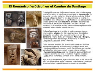 Historia del Arte (2º Bachillerato): ARTE ROMÁNICO
Http://javier2pm-arte.blogspot.com.es
El Románico “erótico” en el Camino de Santiago
Es indudable que uno de los aspectos que más interés genera
en el aficionado a la escultura románica es su iconografía. Es
frecuente ver a los visitantes de una iglesia románica dedicar
un largo rato para observar con detenimiento la corona de
canecillos para interpretar el significado de sus pétreas tallas.
En este panorama, es la escultura erótica o de contenido
sexual la que, en muchas ocasiones, nos causa mayor
extrañeza. Ciertamente no deja de sorprender la presencia de
imágenes más o menos subidas de tono.
En España esta variante erótica la podemos encontrar en
innumerables iglesias. Es claro que la mayor densidad de
iconografía sexual se halla especialmente en el sur de
Cantabria y norte de las provincias de Palencia y Burgos,
siendo el epicentro de este tipo de escultura la célebre
Colegiata de Cervatos, junto a Reinosa.
En las escenas sexuales del arte románico hay una serie de
representaciones que se repiten con frecuencia y que son:
●
Hombres itifálicos (onanistas o no). También se representan
animales (por ejemplo, monos) en esta misma actitud.
●
Mujeres mostrando su sexo (se interpreta que cuando llevan
su cabeza cubierta por toca se trata de mujeres casadas)
●
Coitos entre humanos y también coitos entre animales.
Algo de lo que queremos dejar constancia aquí es del hecho de
que, frecuentemente, estos canecillos y capiteles de contenido
sexual se hallan especialmente mutilados o erosionados.
 