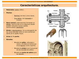 Historia del Arte (2º Bachillerato): ARTE ROMÁNICO
Http://javier2pm-arte.blogspot.com.es
Características arquitectura.
●
Materiales: piedra (sillar).
●
Plantas:
– Basilical, de tres o cinco naves.
– Cruz latina: con transepto o
crucero.
●
Nave central: suele terminar formando un
ábside, (semicircular en la cabecera) donde
pueden colocarse nuevas capillas
semicirculares (absidiolos)
●
Girola o deambulatorio: Es la prolongación de
las naves laterales sobre la nave central por
detrás de la capilla mayor.
●
Arcos de ½ punto.
●
Bóvedas:
– Bóveda de cañón, reforzada a
veces y dividida en tramos por
arcos fajones (como soporte)
– Bóveda de arista(cruce transversal
de dos bóvedas de cañón).
– Bóveda de cuarto de esfera para
los ábsides.
 
