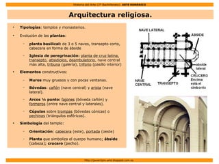 Historia del Arte (2º Bachillerato): ARTE ROMÁNICO
Http://javier2pm-arte.blogspot.com.es
Arquitectura religiosa.
●
Tipologías: templos y monasterios.
●
Evolución de las plantas:
– planta basilical: de 3 o 5 naves, transepto corto,
cabecera en forma de ábside
– Iglesia de peregrinación: planta de cruz latina,
transepto, absidiolos, deambulatorio, nave central
más alta, tribuna (galería), triforio (pasillo interior)
●
Elementos constructivos:
– Muros muy gruesos y con pocas ventanas.
– Bóvedas: cañón (nave central) y arista (nave
lateral).
– Arcos ½ punto: fajones (bóveda cañón) y
formeros (entre nave central y laterales).
– Cúpulas sobre trompas (bóvedas cónicas) o
pechinas (triángulos esféricos).
●
Simbología del templo:
– Orientación: cabecera (este), portada (oeste)
– Planta que simboliza el cuerpo humano; ábside
(cabeza); crucero (pecho).
 
