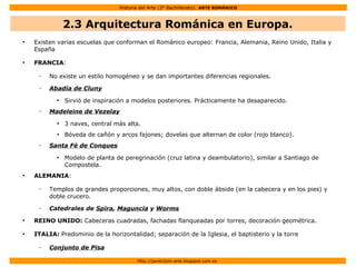 Historia del Arte (2º Bachillerato): ARTE ROMÁNICO
Http://javier2pm-arte.blogspot.com.es
●
Existen varias escuelas que conforman el Románico europeo: Francia, Alemania, Reino Unido, Italia y
España
●
FRANCIA:
– No existe un estilo homogéneo y se dan importantes diferencias regionales.
– Abadía de Cluny
●
Sirvió de inspiración a modelos posteriores. Prácticamente ha desaparecido.
– Madeleine de Vezelay
●
3 naves, central más alta.
●
Bóveda de cañón y arcos fajones; dovelas que alternan de color (rojo blanco).
– Santa Fé de Conques
●
Modelo de planta de peregrinación (cruz latina y deambulatorio), similar a Santiago de
Compostela.
●
ALEMANIA:
– Templos de grandes proporciones, muy altos, con doble ábside (en la cabecera y en los pies) y
doble crucero.
– Catedrales de Spira, Maguncia y Worms
●
REINO UNIDO: Cabeceras cuadradas, fachadas flanqueadas por torres, decoración geométrica.
●
ITALIA: Predominio de la horizontalidad; separación de la Iglesia, el baptisterio y la torre
– Conjunto de Pisa
2.3 Arquitectura Románica en Europa.
 