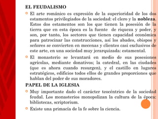 EL FEUDALISMO
 El arte románico es expresión de la superioridad de los dos
  estamentos privilegiados de la sociedad: el clero y la nobleza.
  Estos dos estamentos son los que tienen la posesión de la
  tierra que en esta época es la fuente de riqueza y poder, y
  son, por tanto, los sectores que tienen capacidad económica
  para patrocinar las construcciones, así los abades, obispos y
  señores se convierten en mecenas y clientes casi exclusivos de
  este arte, en una sociedad muy jerarquizada: estamental.
 El monasterio se levantará en medio de sus posesiones
  agrícolas, mediante donativos; la catedral, en las ciudades
  (que es ahora cuando resurgen), y el castillo en lugares
  estratégicos, edificios todos ellos de grandes proporciones que
  hablan del poder de sus moradores.
PAPEL DE LA IGLESIA
 Muy importante dado el carácter teocéntrico de la sociedad
  feudal. Los monasterios monopolizan la cultura de la época:
  bibliotecas, scriptorium.
 Existe una primacía de la fe sobre la ciencia.
 